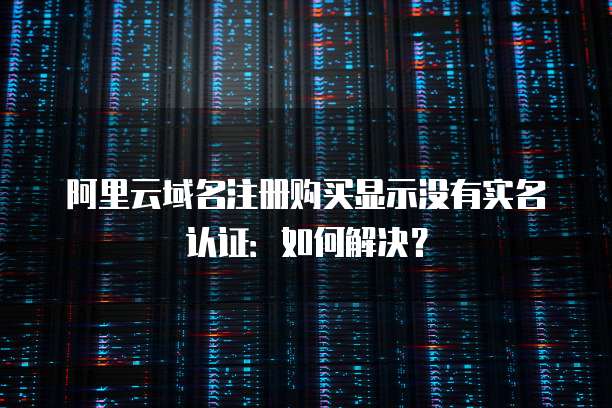 阿里云域名注册购买显示没有实名认证：如何解决？