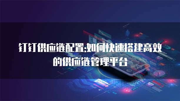 钉钉供应链配置:如何快速搭建高效的供应链管理平台