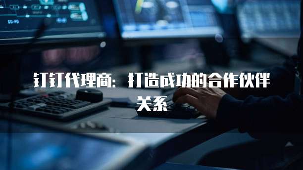 钉钉代理商:打造成功的合作伙伴关系