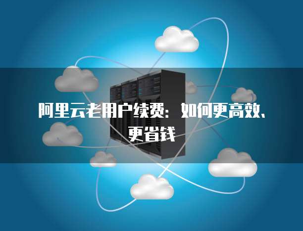 阿里云老用户续费:如何更高效、更省钱