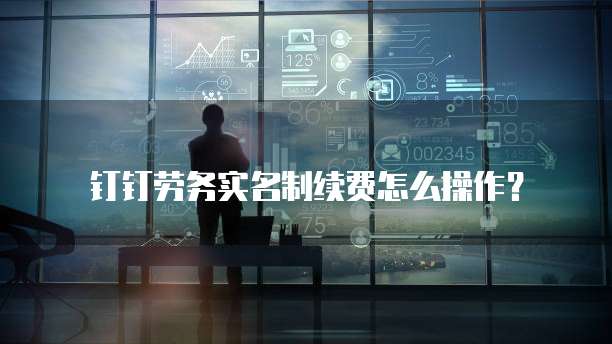 钉钉劳务实名制续费怎么操作？