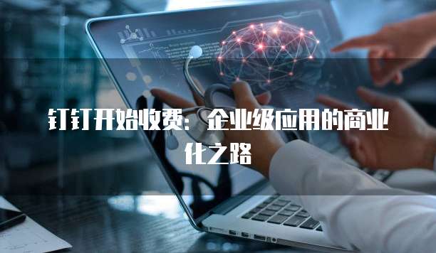 钉钉开始收费:企业级应用的商业化之路