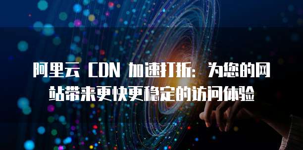 阿里云 CDN 加速打折:为您的网站带来更快更稳定的访问体验