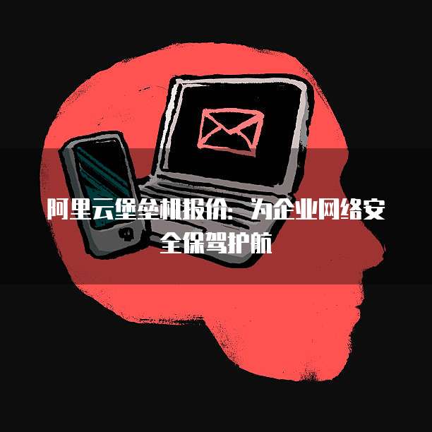 阿里云堡垒机报价:为企业网络安全保驾护航