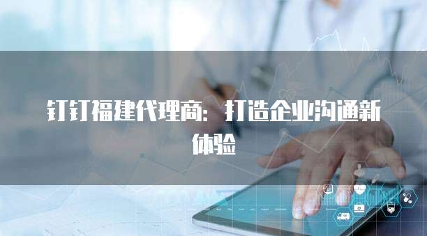 钉钉福建代理商：打造企业沟通新体验