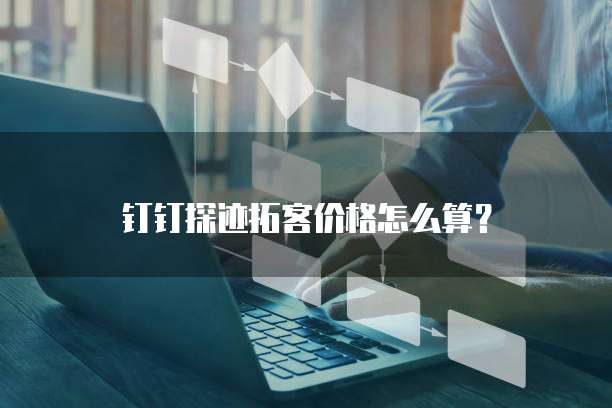 钉钉探迹拓客价格怎么算？