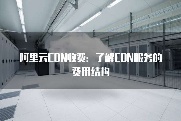 阿里云CDN收费：了解CDN服务的费用结构