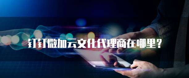 钉钉微加云文化代理商在哪里？