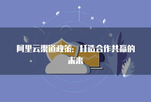 阿里云渠道政策:打造合作共赢的未来