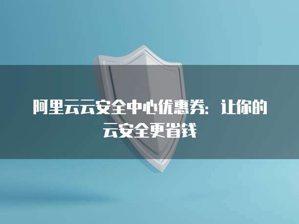 阿里云云安全中心优惠券:让你的云安全更省钱