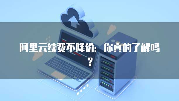 阿里云续费不降价:你真的了解吗?