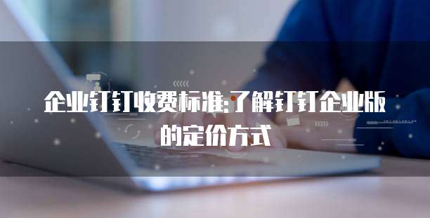 企业钉钉收费标准:了解钉钉企业版的定价方式