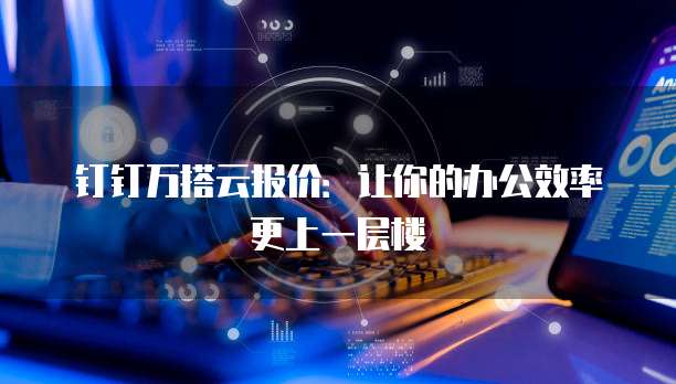 钉钉万搭云报价:让你的办公效率更上一层楼