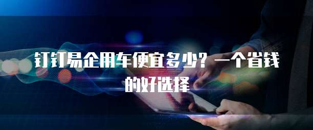 钉钉易企用车便宜多少?一个省钱的好选择