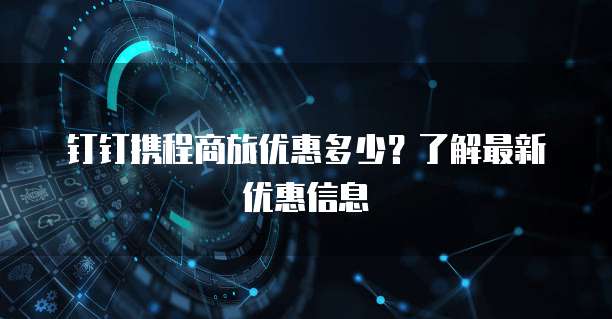 钉钉携程商旅优惠多少？了解最新优惠信息