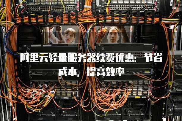 阿里云轻量服务器续费优惠:节省成本,提高效率