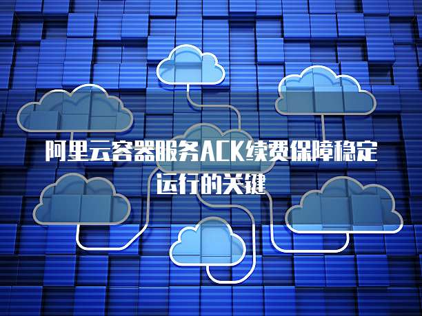 阿里云容器服务ACK续费保障稳定运行的关键
