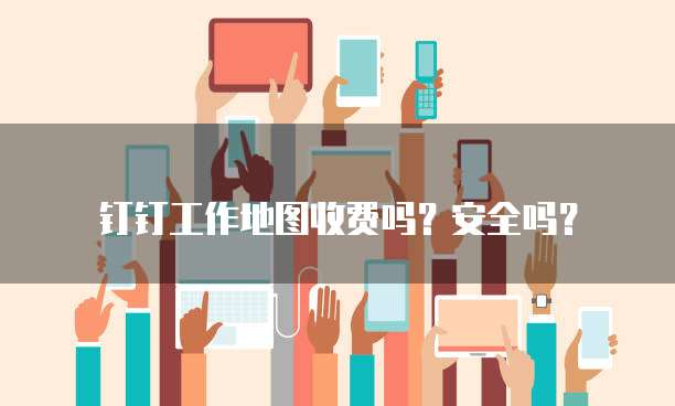 钉钉工作地图收费吗?安全吗?
