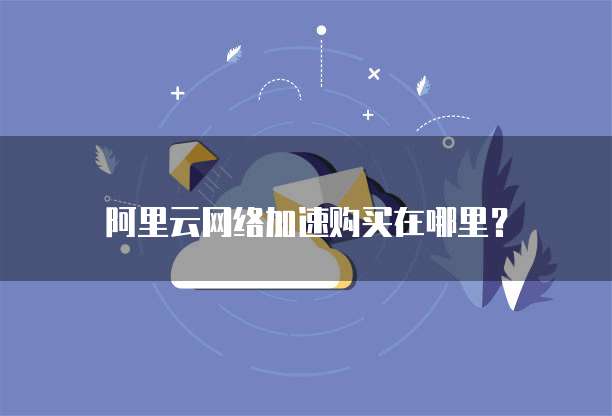 阿里云网络加速购买在哪里？