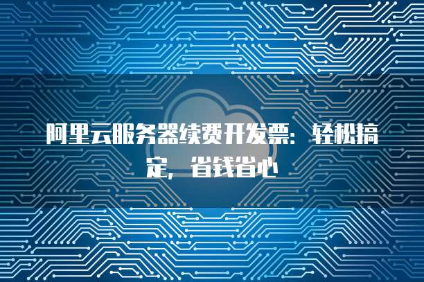 阿里云服务器续费开发票：轻松搞定，省钱省心
