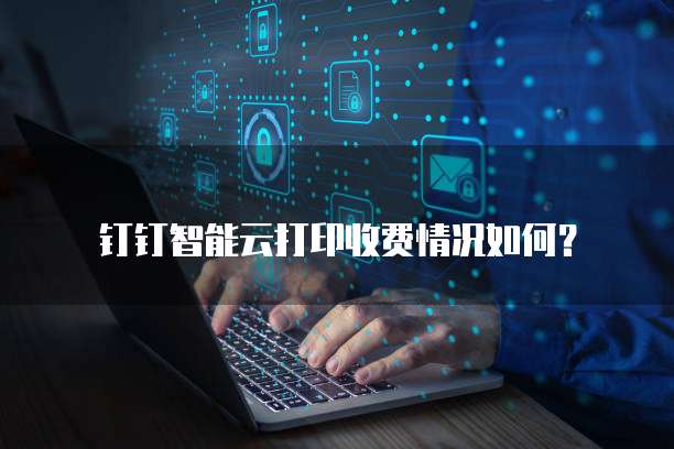 钉钉智能云打印收费情况如何？