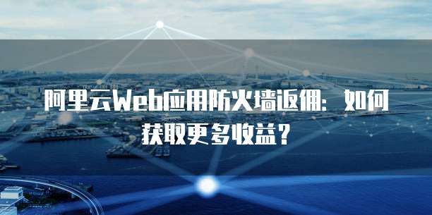 阿里云Web应用防火墙返佣:如何获取更多收益?