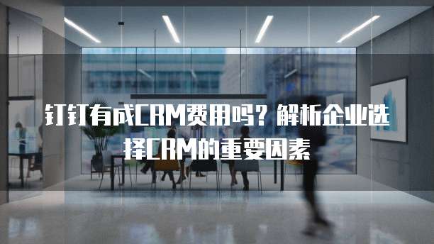 钉钉有成CRM费用吗?解析企业选择CRM的重要因素