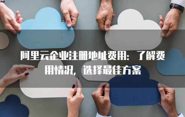 阿里云企业注册地址费用:了解费用情况,选择最佳方案
