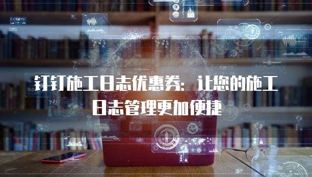 钉钉施工日志优惠券：让您的施工日志管理更加便捷