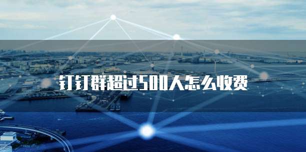 钉钉群超过500人怎么收费