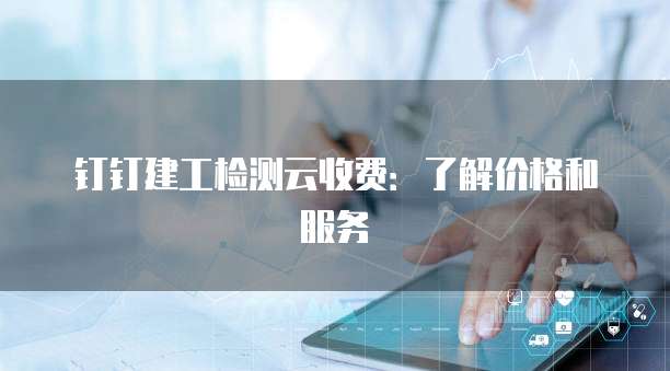 钉钉建工检测云收费:了解价格和服务