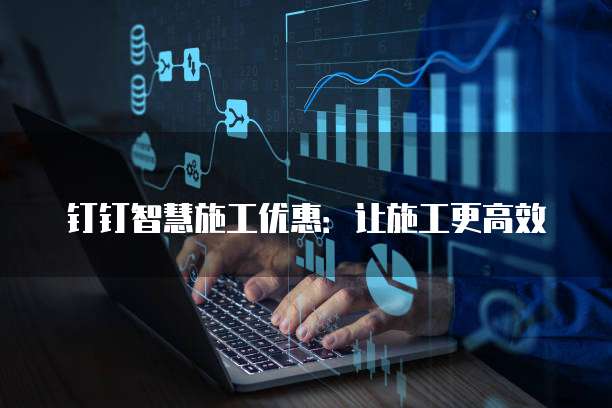 钉钉智慧施工优惠:让施工更高效