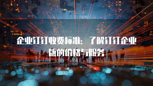 企业钉钉收费标准：了解钉钉企业版的价格与服务