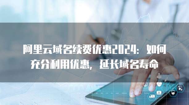 阿里云域名续费优惠2024：如何充分利用优惠，延长域名寿命