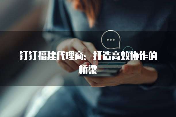 钉钉福建代理商：打造高效协作的桥梁