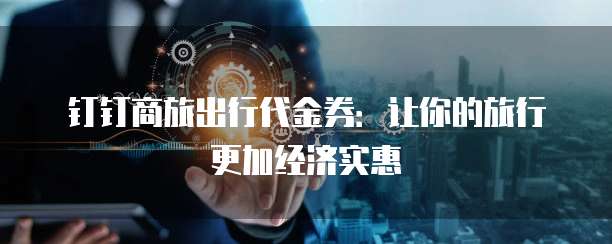 钉钉商旅出行代金券:让你的旅行更加经济实惠