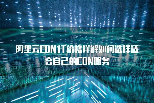 阿里云CDN1T价格详解如何选择适合自己的CDN服务