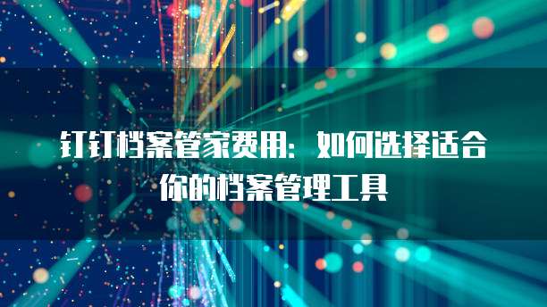 钉钉档案管家费用：如何选择适合你的档案管理工具