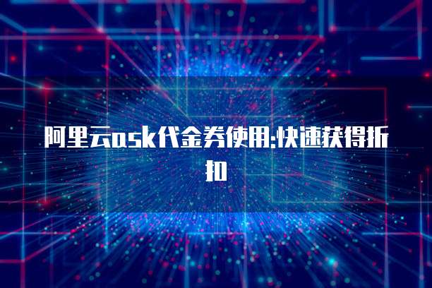 阿里云ask代金券使用:快速获得折扣