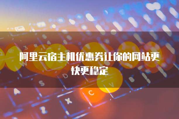 阿里云宿主机优惠券让你的网站更快更稳定