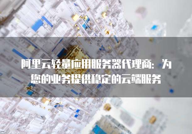 阿里云轻量应用服务器代理商：为您的业务提供稳定的云端服务