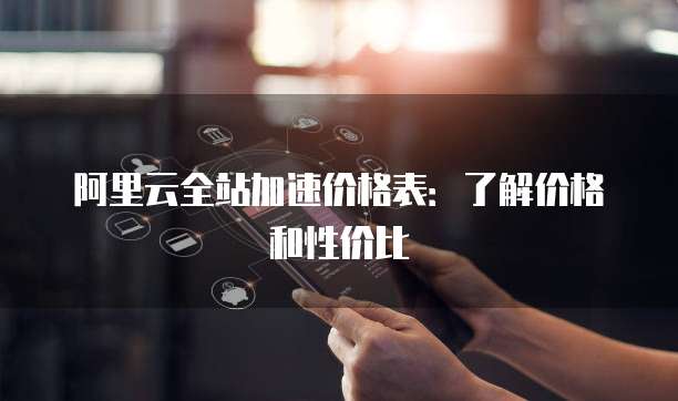 阿里云全站加速价格表:了解价格和性价比