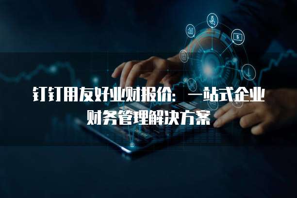 钉钉用友好业财报价：一站式企业财务管理解决方案