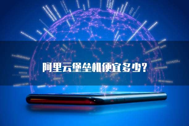 阿里云堡垒机便宜多少？