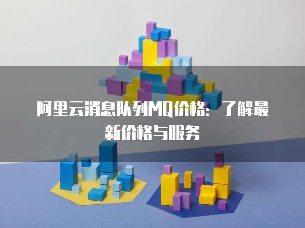 阿里云消息队列MQ价格:了解最新价格与服务