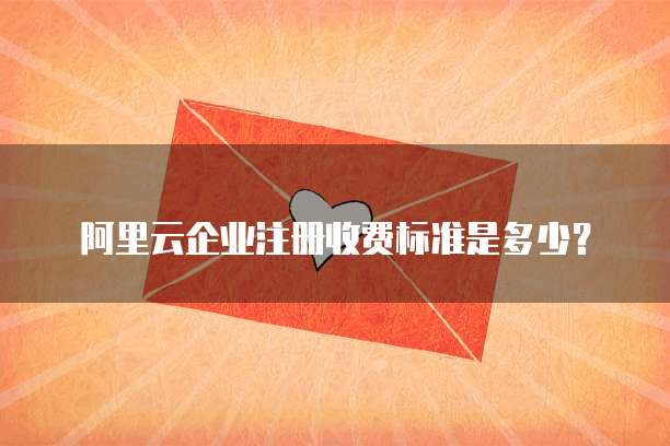 阿里云企业注册收费标准是多少？