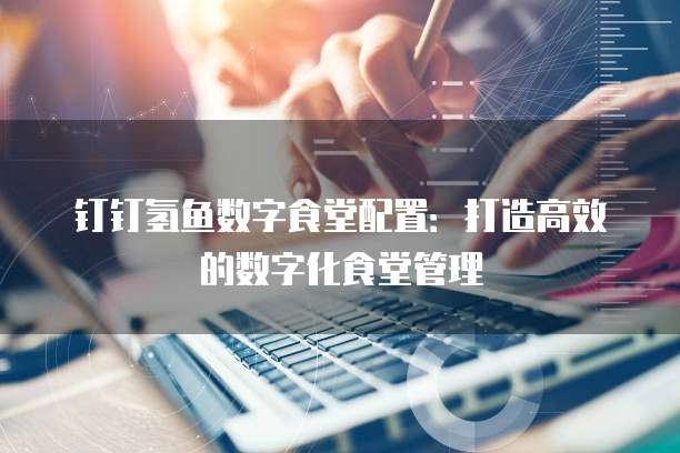 钉钉氢鱼数字食堂配置:打造高效的数字化食堂管理