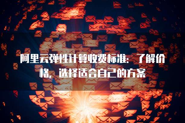 阿里云弹性计算收费标准：了解价格，选择适合自己的方案