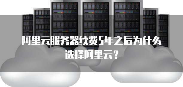 阿里云服务器续费5年之后为什么选择阿里云?