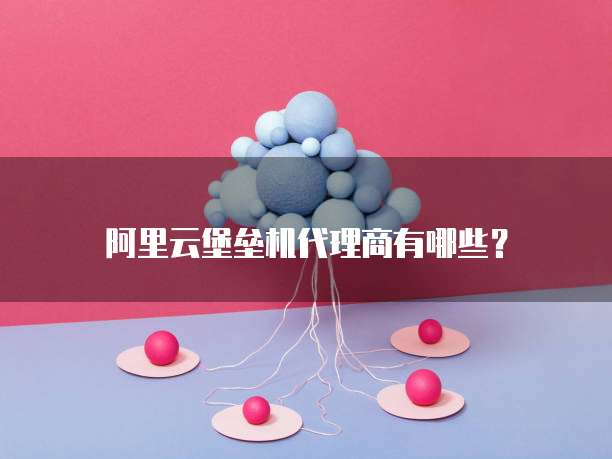 阿里云堡垒机代理商有哪些？